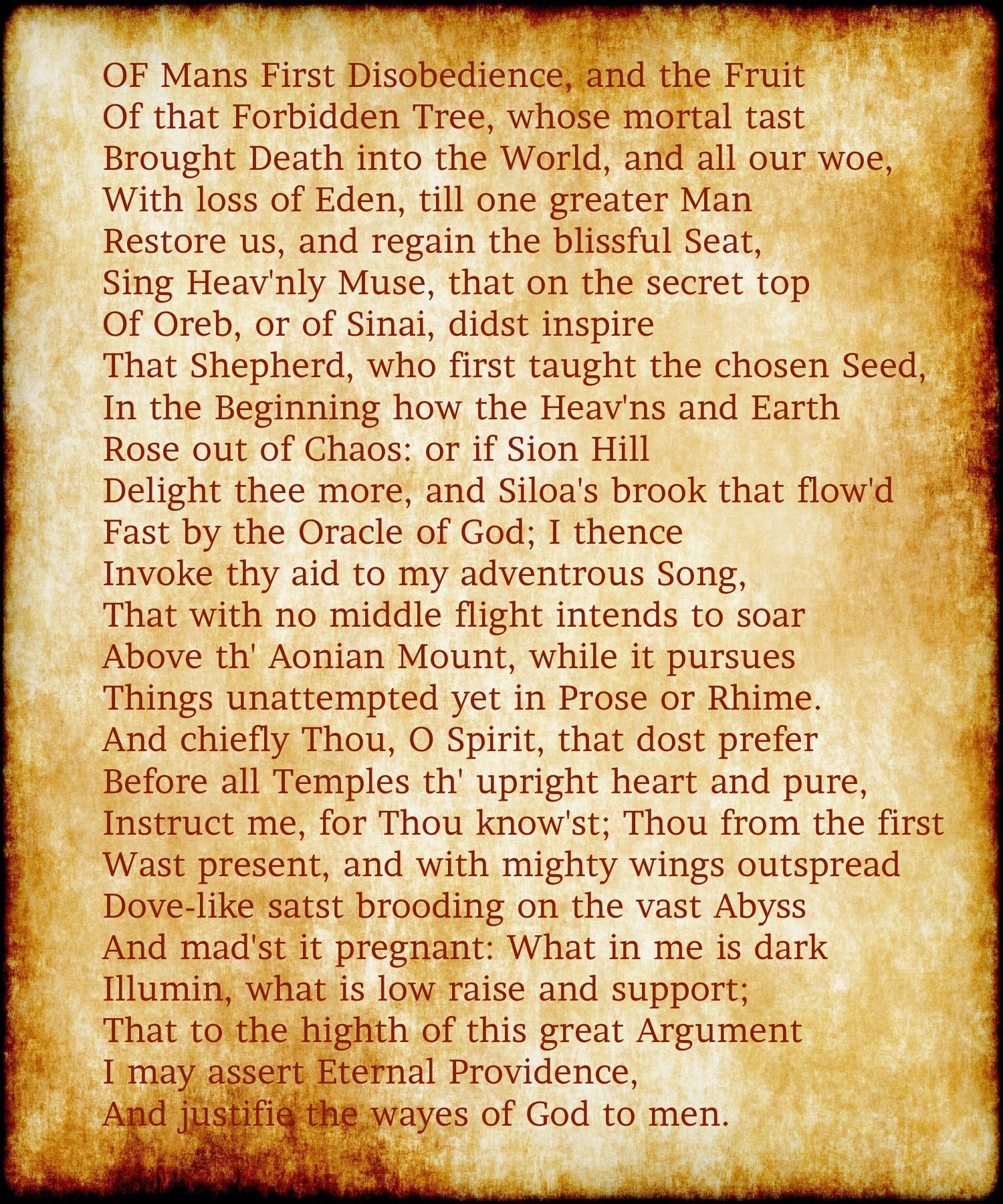 OF Mans First Disobedience, and the Fruit Of that Forbidden Tree, whose mortal tast Brought Death into the World, and all our woe, With loss of Eden, till one greater Man Restore us, and regain the blissful Seat, Sing Heav'nly Muse, that on the secret top Of Oreb, or of Sinai, didst inspire That Shepherd, who first taught the chosen Seed, In the Beginning how the Heav'ns and Earth Rose out of Chaos: or if Sion Hill Delight thee more, and Siloa's brook that flow'd Fast by the Oracle of God; I thence Invoke thy aid to my adventrous Song, That with no middle flight intends to soar Above th' Aonian Mount, while it pursues Things unattempted yet in Prose or Rhime. And chiefly Thou, O Spirit, that dost prefer Before all Temples th' upright heart and pure, Instruct me, for Thou know'st; Thou from the first Wast present, and with mighty wings outspread Dove-like satst brooding on the vast Abyss And mad'st it pregnant: What in me is dark Illumin, what is low raise and support; That to the highth of this great Argument I may assert Eternal Providence, And justifie the wayes of God to men.